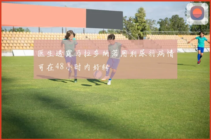医生透露马拉多纳若用利尿剂病情可在48小时内好转