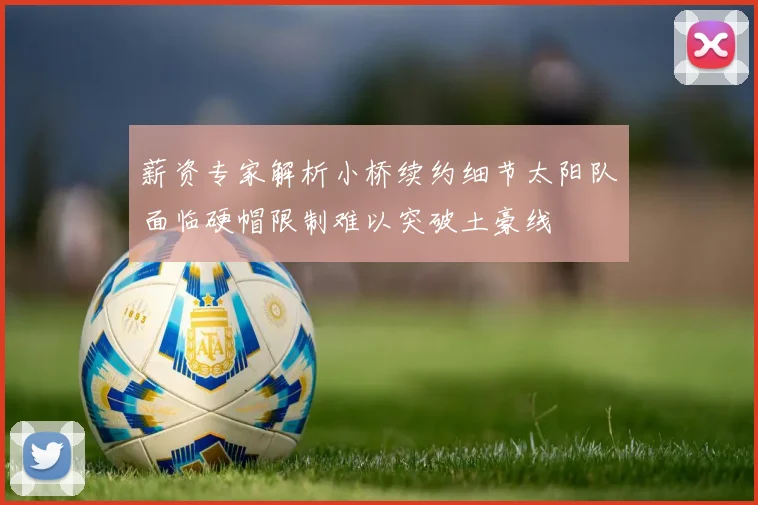 薪资专家解析小桥续约细节太阳队面临硬帽限制难以突破土豪线