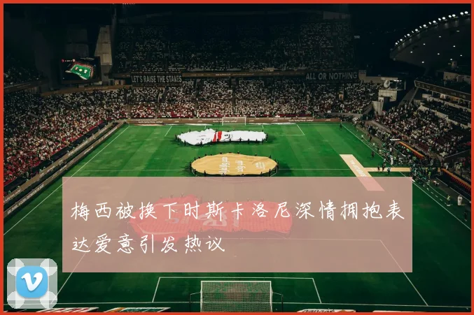 梅西被换下时斯卡洛尼深情拥抱表达爱意引发热议