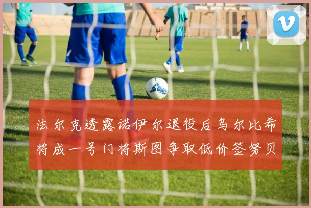 法尔克透露诺伊尔退役后乌尔比希将成一号门将斯图争取低价签努贝尔