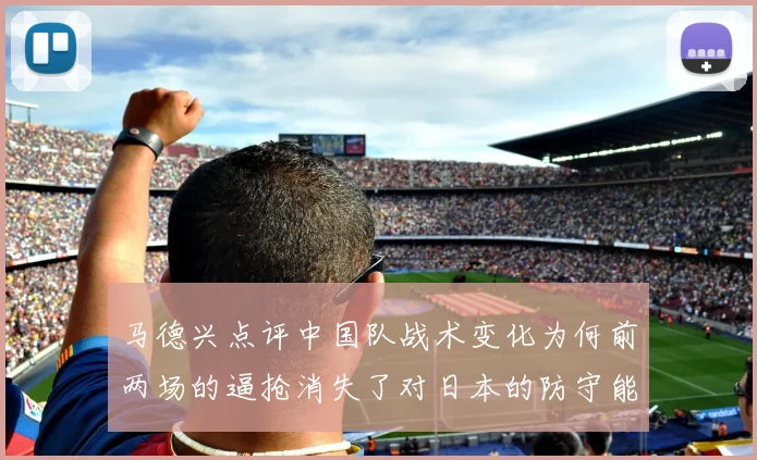 马德兴点评中国队战术变化为何前两场的逼抢消失了对日本的防守能否奏效