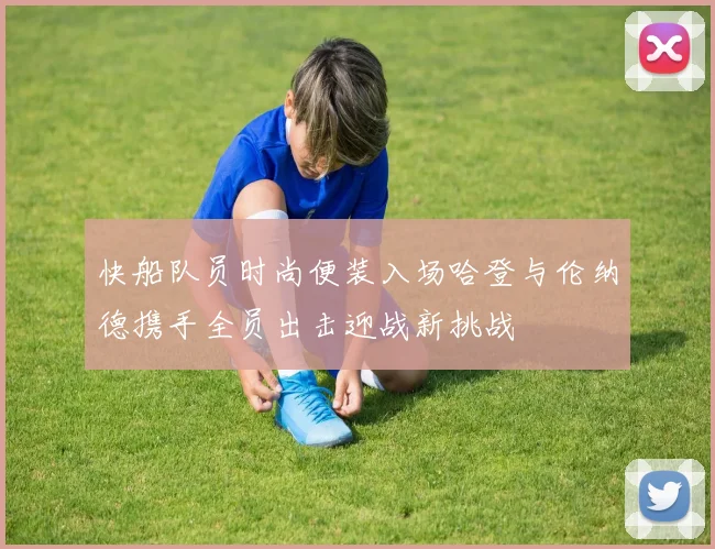 快船队员时尚便装入场哈登与伦纳德携手全员出击迎战新挑战