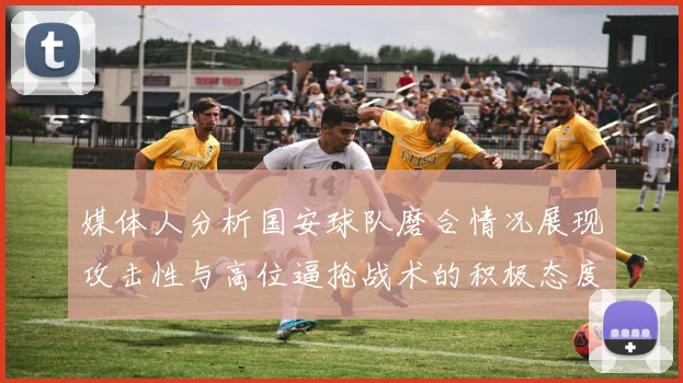 媒体人分析国安球队磨合情况展现攻击性与高位逼抢战术的积极态度