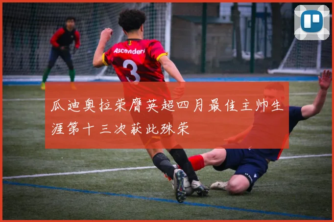 瓜迪奥拉荣膺英超四月最佳主帅生涯第十三次获此殊荣