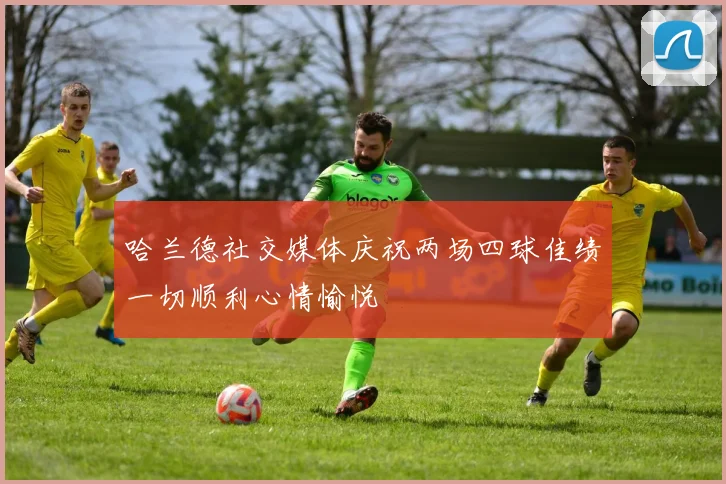 哈兰德社交媒体庆祝两场四球佳绩一切顺利心情愉悦
