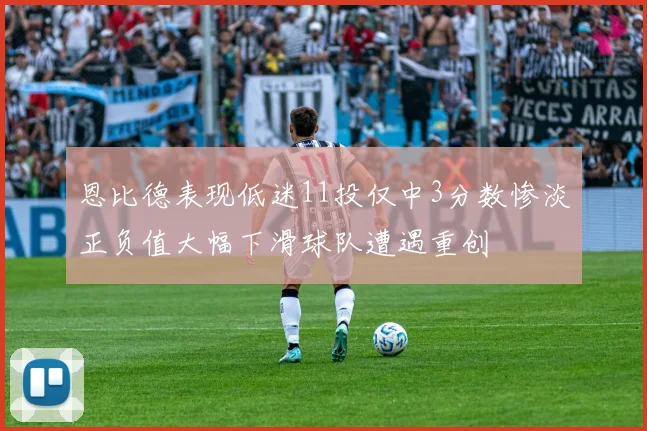 恩比德表现低迷11投仅中3分数惨淡正负值大幅下滑球队遭遇重创