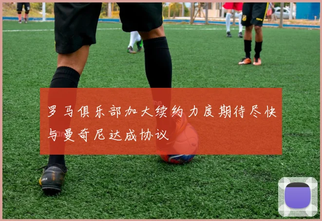 罗马俱乐部加大续约力度期待尽快与曼奇尼达成协议