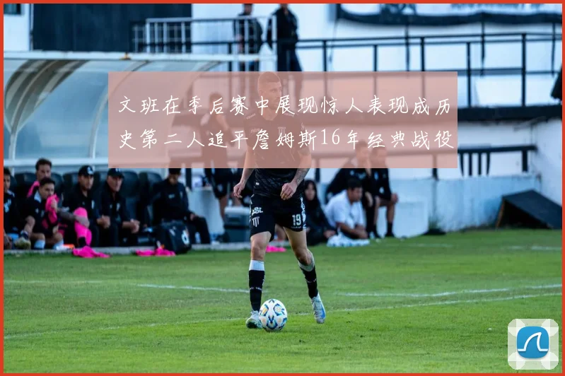文班在季后赛中展现惊人表现成历史第二人追平詹姆斯16年经典战役记录
