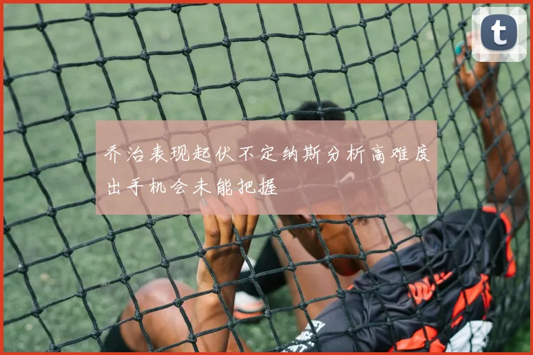 乔治表现起伏不定纳斯分析高难度出手机会未能把握