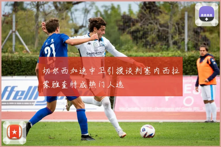 切尔西加速中卫引援谈判塞内西拉蒙雅奎特成热门人选