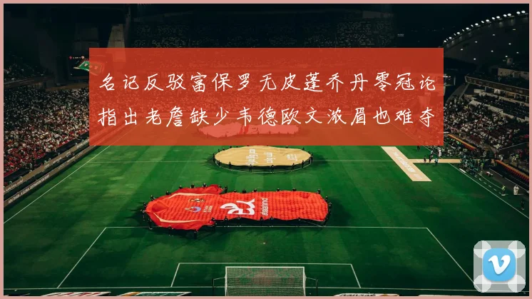 名记反驳富保罗无皮蓬乔丹零冠论指出老詹缺少韦德欧文浓眉也难夺冠