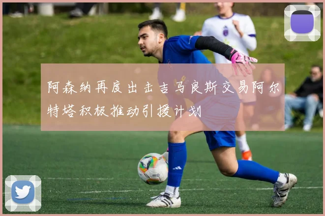 阿森纳再度出击吉马良斯交易阿尔特塔积极推动引援计划