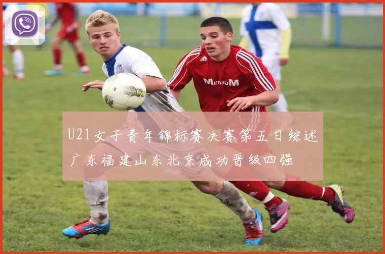 U21女子青年锦标赛决赛第五日综述广东福建山东北京成功晋级四强